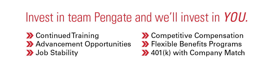Pengate invests in your success with continued training, advancement opportunities, job stability, competitive compensation, flexible benefits programs, and 401k with company match.